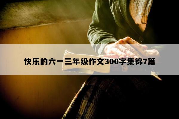 快乐的六一三年级作文300字集锦7篇