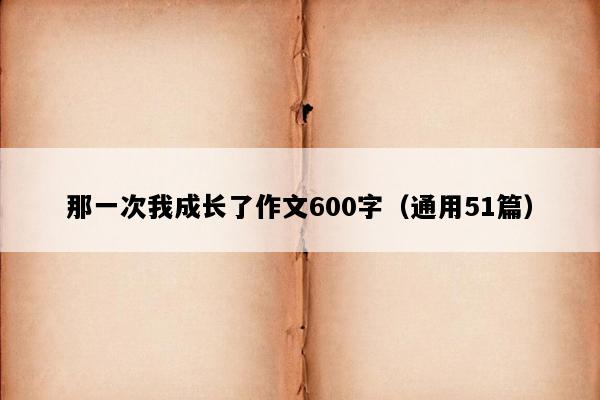 那一次我成长了作文600字（通用51篇）