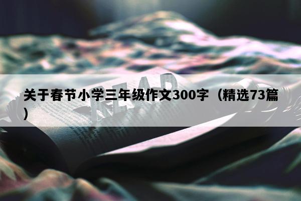 关于春节小学三年级作文300字（精选73篇）
