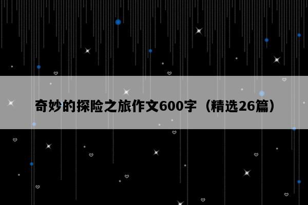 奇妙的探险之旅作文600字（精选26篇）