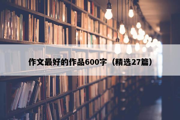 作文最好的作品600字（精选27篇）