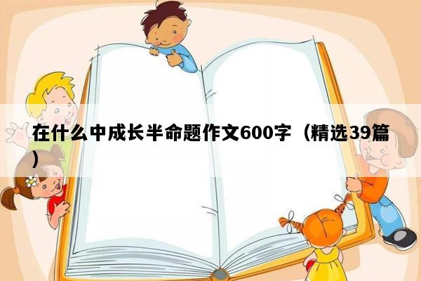 在什么中成长半命题作文600字（精选39篇）
