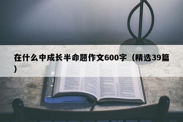 在什么中成长半命题作文600字（精选39篇）