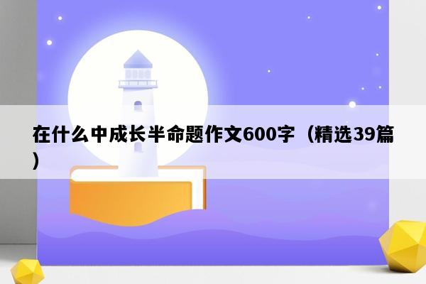 在什么中成长半命题作文600字（精选39篇）