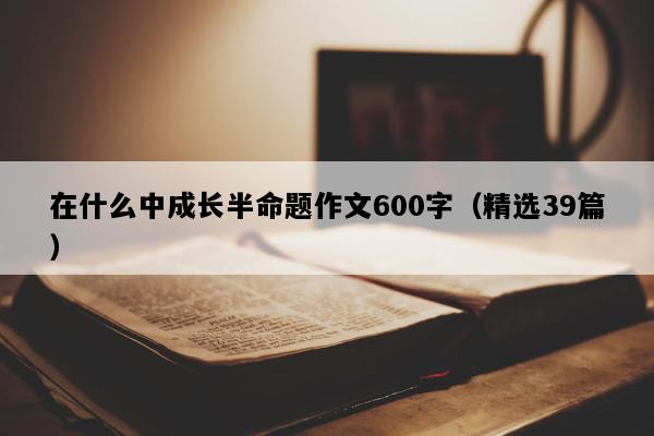 在什么中成长半命题作文600字（精选39篇）