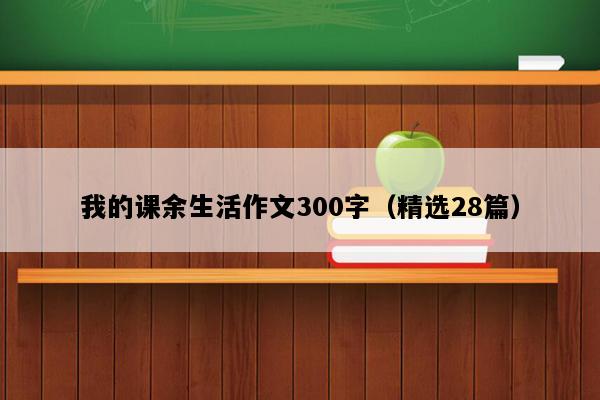 我的课余生活作文300字（精选28篇）