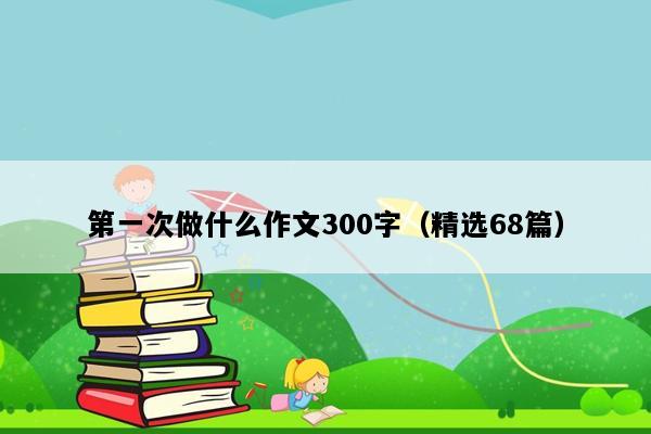 第一次做什么作文300字（精选68篇）
