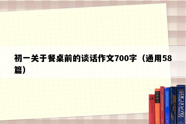 初一关于餐桌前的谈话作文700字（通用58篇）