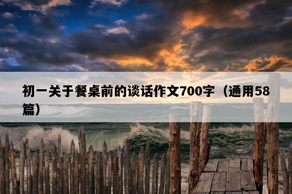 初一关于餐桌前的谈话作文700字（通用58篇）