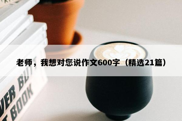 老师，我想对您说作文600字（精选21篇）