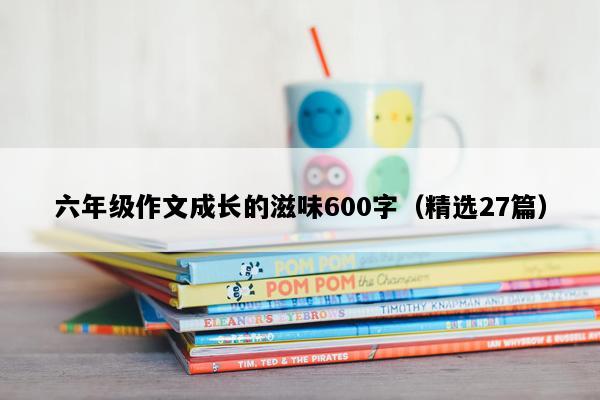 六年级作文成长的滋味600字（精选27篇）