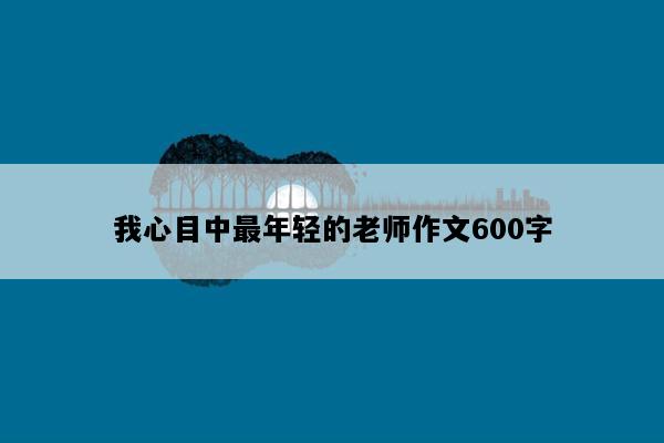 我心目中最年轻的老师作文600字