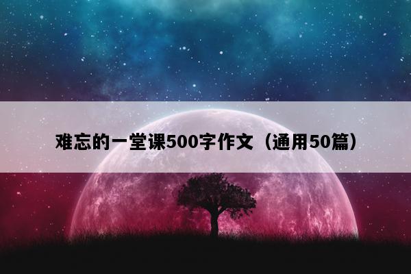 难忘的一堂课500字作文（通用50篇）