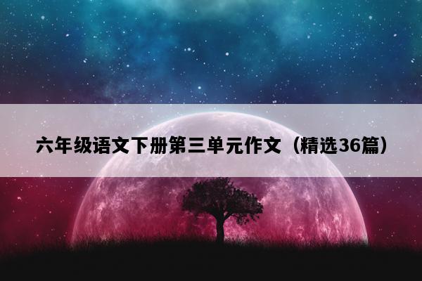 六年级语文下册第三单元作文（精选36篇）