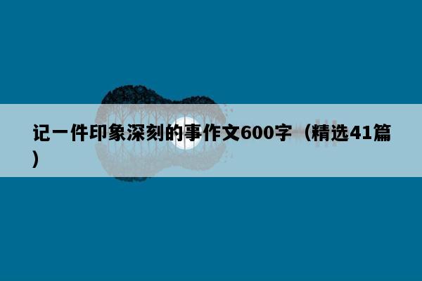 记一件印象深刻的事作文600字（精选41篇）