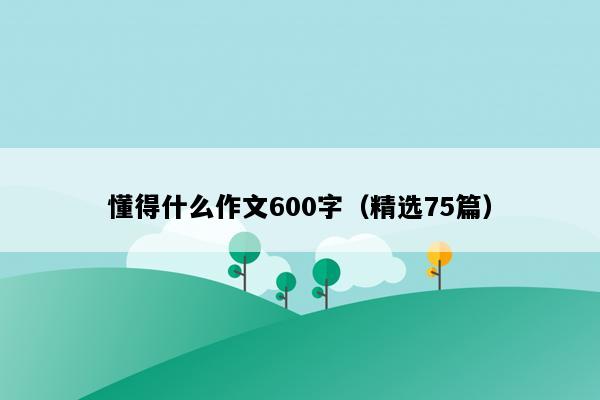 懂得什么作文600字（精选75篇）