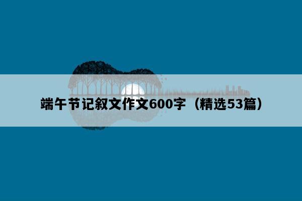 端午节记叙文作文600字（精选53篇）