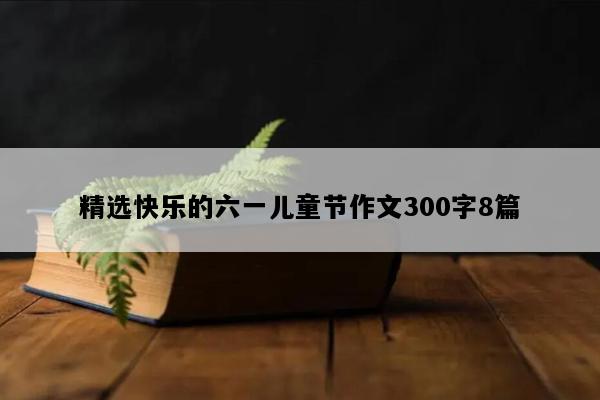 精选快乐的六一儿童节作文300字8篇