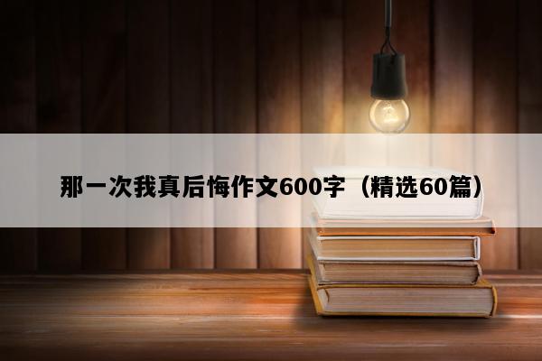 那一次我真后悔作文600字（精选60篇）