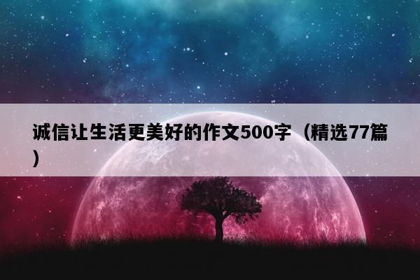 诚信让生活更美好的作文500字（精选77篇）