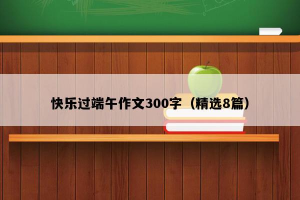 快乐过端午作文300字（精选8篇）