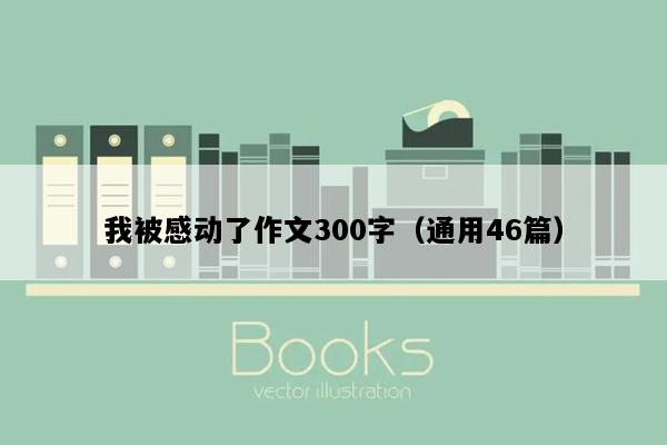 我被感动了作文300字（通用46篇）