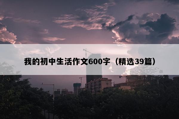 我的初中生活作文600字（精选39篇）