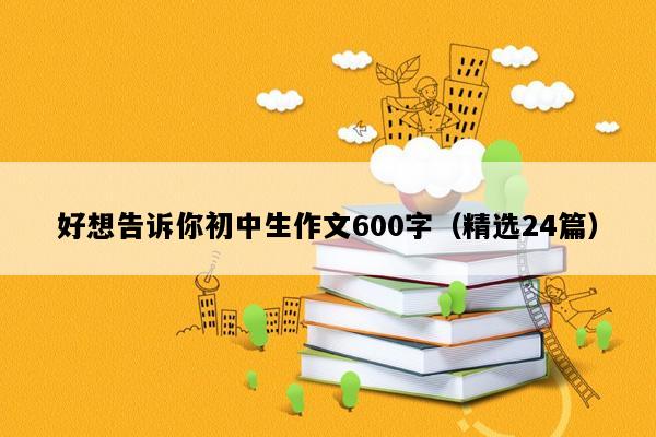 好想告诉你初中生作文600字（精选24篇）