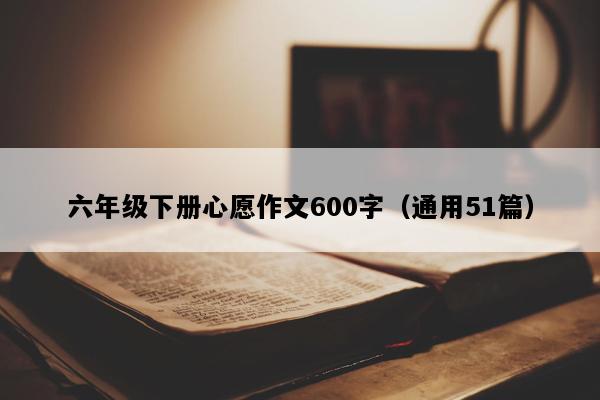 六年级下册心愿作文600字（通用51篇）