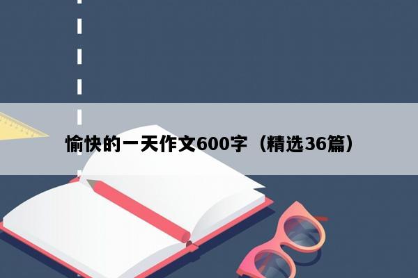 愉快的一天作文600字（精选36篇）