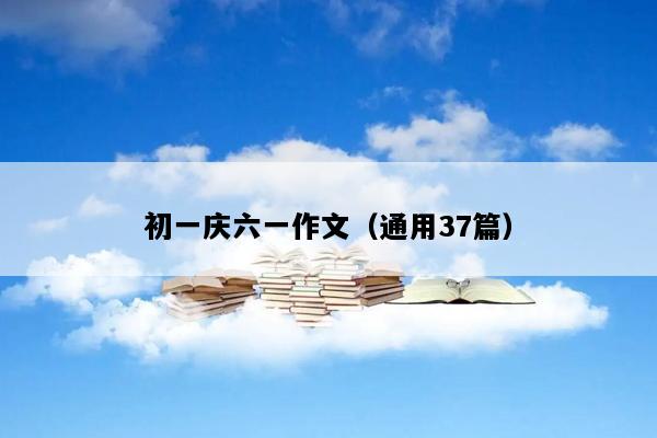 初一庆六一作文（通用37篇）