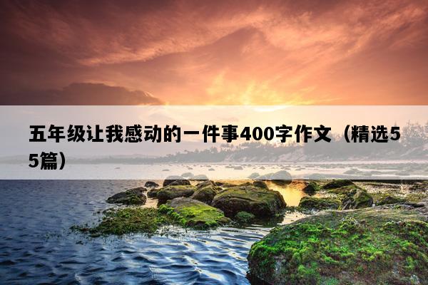 五年级让我感动的一件事400字作文（精选55篇）