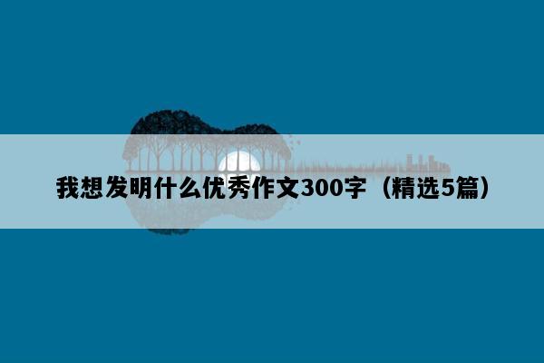 我想发明什么优秀作文300字（精选5篇）