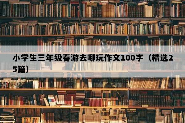 小学生三年级春游去哪玩作文100字（精选25篇）