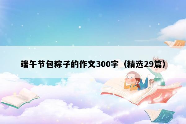 端午节包粽子的作文300字（精选29篇）
