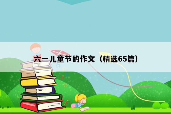 六一儿童节的作文（精选65篇）