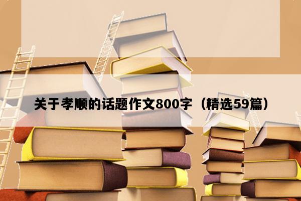 关于孝顺的话题作文800字（精选59篇）