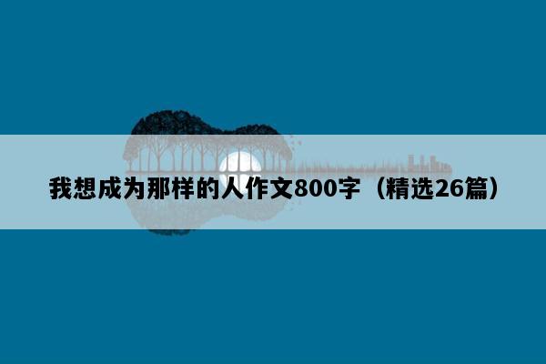 我想成为那样的人作文800字（精选26篇）