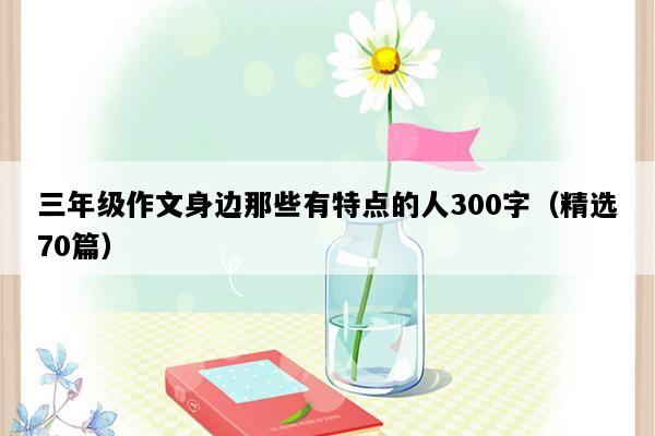 三年级作文身边那些有特点的人300字（精选70篇）