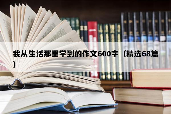 我从生活那里学到的作文600字（精选68篇）