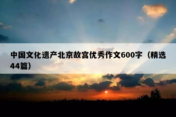 中国文化遗产北京故宫优秀作文600字（精选44篇）