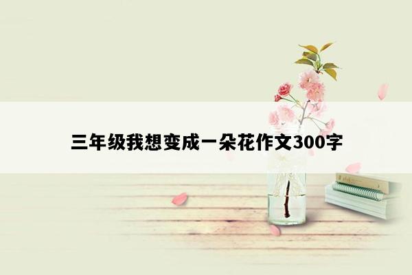 三年级我想变成一朵花作文300字