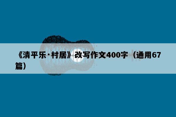 《清平乐·村居》改写作文400字（通用67篇）
