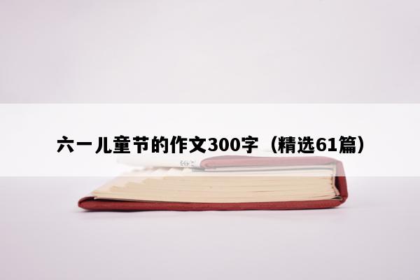 六一儿童节的作文300字（精选61篇）