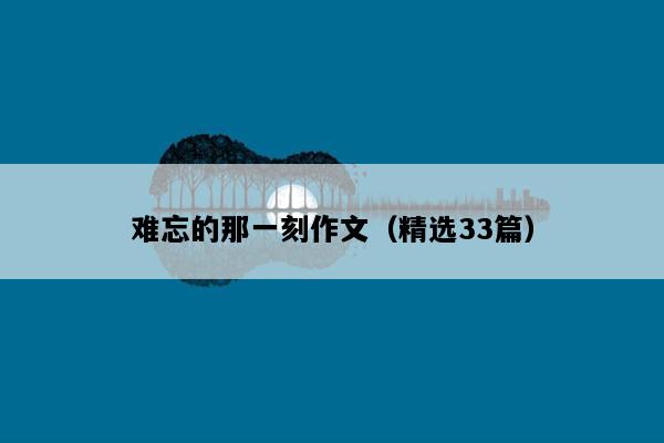难忘的那一刻作文（精选33篇）