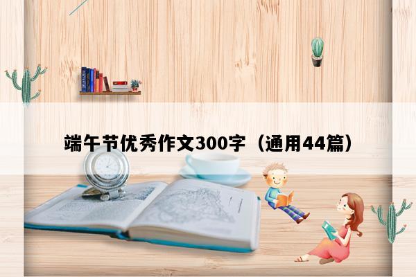 端午节优秀作文300字（通用44篇）