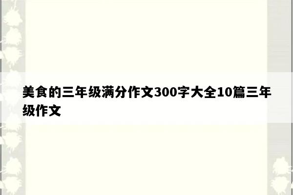 美食的三年级满分作文300字大全10篇三年级作文