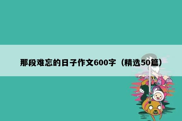 那段难忘的日子作文600字（精选50篇）
