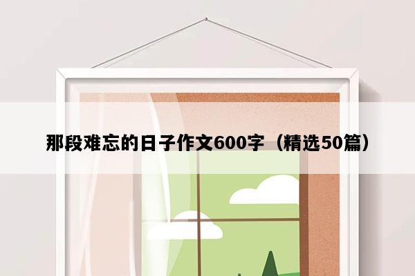 那段难忘的日子作文600字（精选50篇）