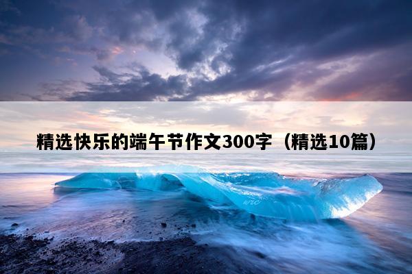 精选快乐的端午节作文300字（精选10篇）